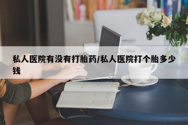 打胎药哪里能买到意外怀孕咨询私人医院有没有打胎药/私人医院打个胎多少钱