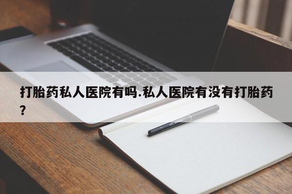打胎药哪里能买到意外怀孕咨询打胎药私人医院有吗.私人医院有没有打胎药？