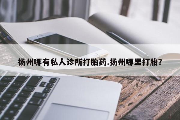 打胎药哪里能买到意外怀孕咨询扬州哪有私人诊所打胎药.扬州哪里打胎？