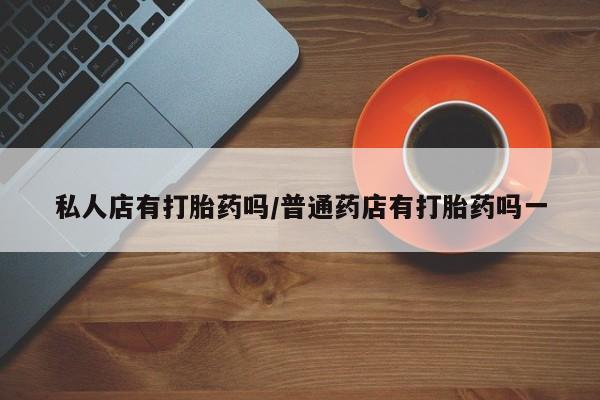 打胎药哪里能买到意外怀孕咨询私人店有打胎药吗/普通药店有打胎药吗一