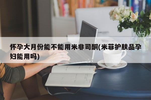 打胎药哪里能买到意外怀孕咨询怀孕大月份能不能用米非司酮(米菲护肤品孕妇能用吗)