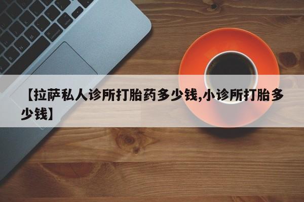 打胎药哪里能买到意外怀孕咨询【拉萨私人诊所打胎药多少钱,小诊所打胎多少钱】