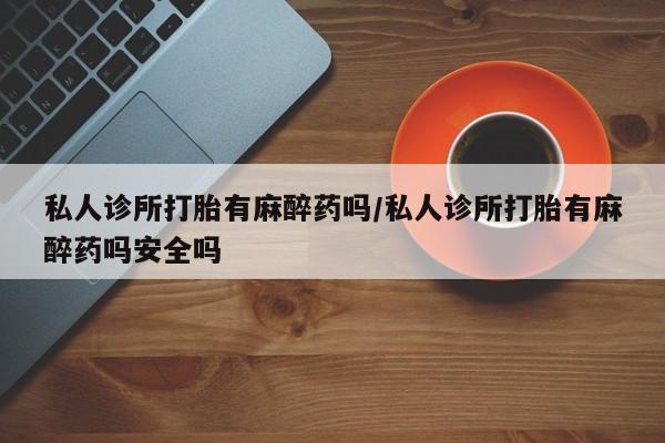 打胎药哪里能买到意外怀孕咨询私人诊所打胎有麻醉药吗/私人诊所打胎有麻醉药吗安全吗